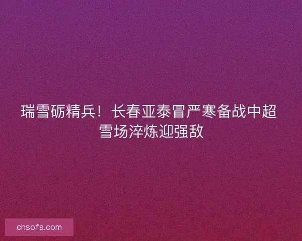 瑞雪砺精兵！长春亚泰冒严寒备战中超 雪场淬炼迎强敌