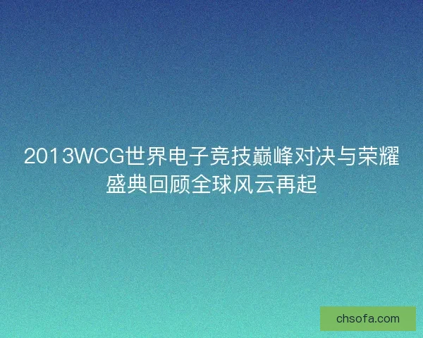 2013WCG世界电子竞技巅峰对决与荣耀盛典回顾全球风云再起
