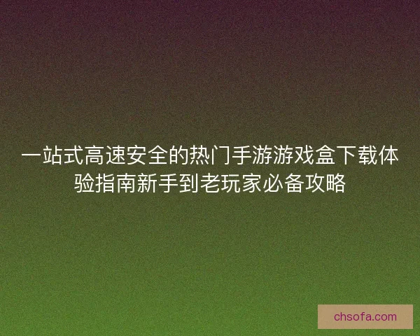 一站式高速安全的热门手游游戏盒下载体验指南新手到老玩家必备攻略