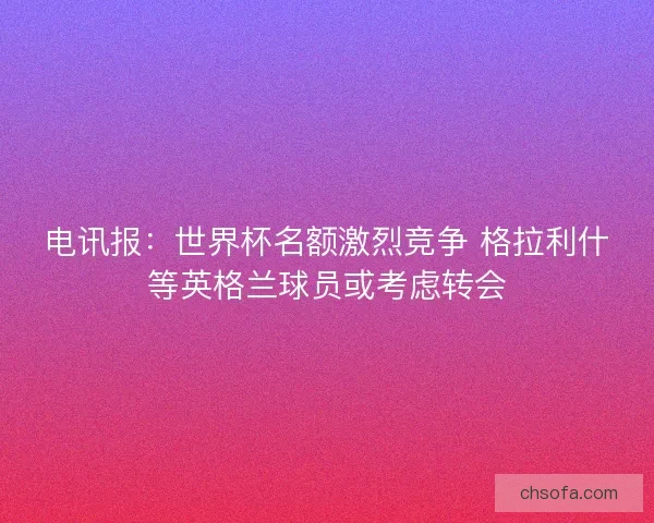 电讯报：世界杯名额激烈竞争 格拉利什等英格兰球员或考虑转会