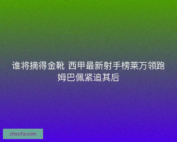 谁将摘得金靴 西甲最新射手榜莱万领跑姆巴佩紧追其后