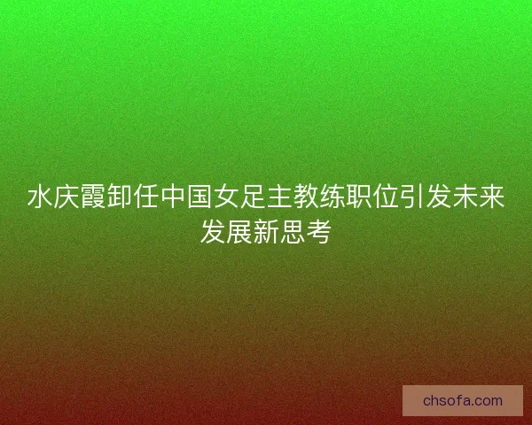 水庆霞卸任中国女足主教练职位引发未来发展新思考