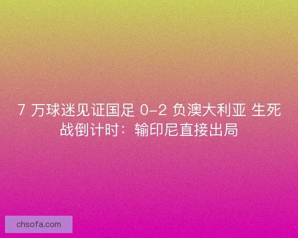 7 万球迷见证国足 0-2 负澳大利亚 生死战倒计时：输印尼直接出局