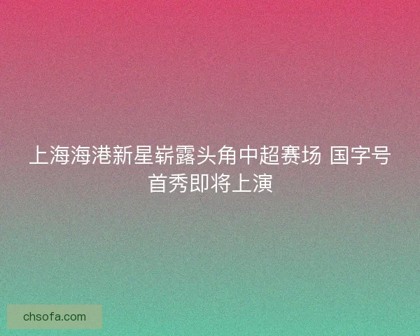 上海海港新星崭露头角中超赛场 国字号首秀即将上演