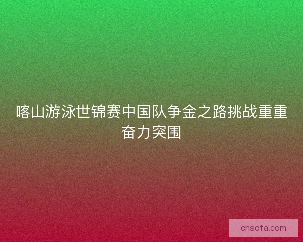 喀山游泳世锦赛中国队争金之路挑战重重奋力突围