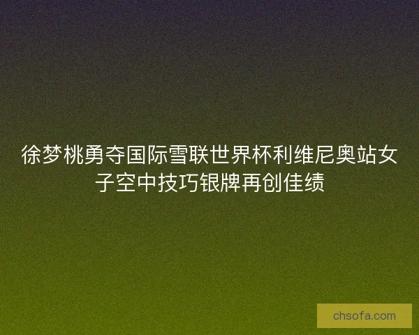 徐梦桃勇夺国际雪联世界杯利维尼奥站女子空中技巧银牌再创佳绩