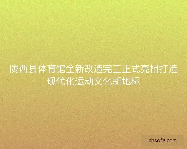 陇西县体育馆全新改造完工正式亮相打造现代化运动文化新地标