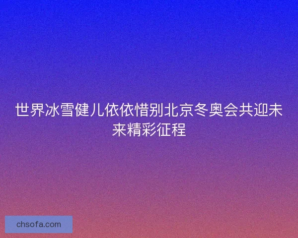 世界冰雪健儿依依惜别北京冬奥会共迎未来精彩征程