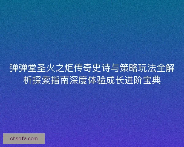 弹弹堂圣火之炬传奇史诗与策略玩法全解析探索指南深度体验成长进阶宝典