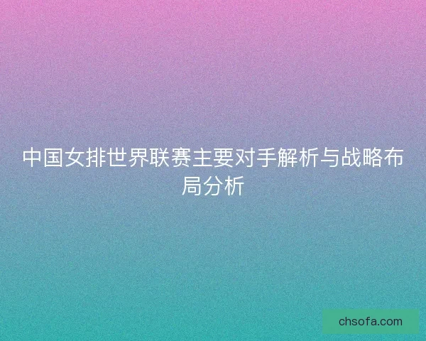 中国女排世界联赛主要对手解析与战略布局分析 中国女排世界联赛主要对手解析与战略布局分析