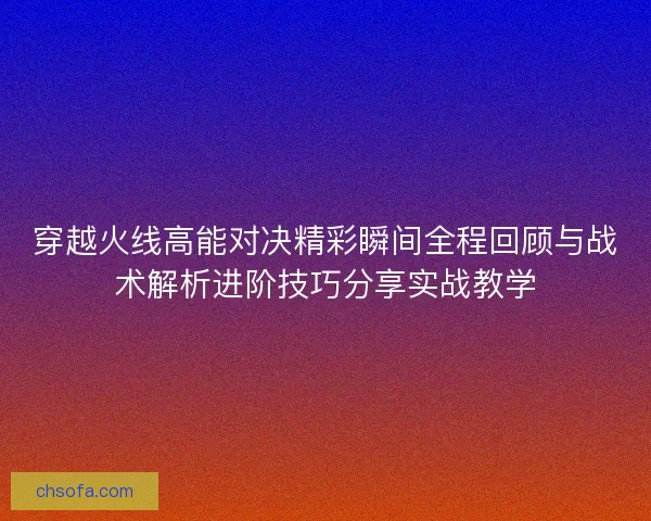 穿越火线高能对决精彩瞬间全程回顾与战术解析进阶技巧分享实战教学 穿越火线高能对决精彩瞬间全程回顾与战术解析进阶技巧分享实战教学