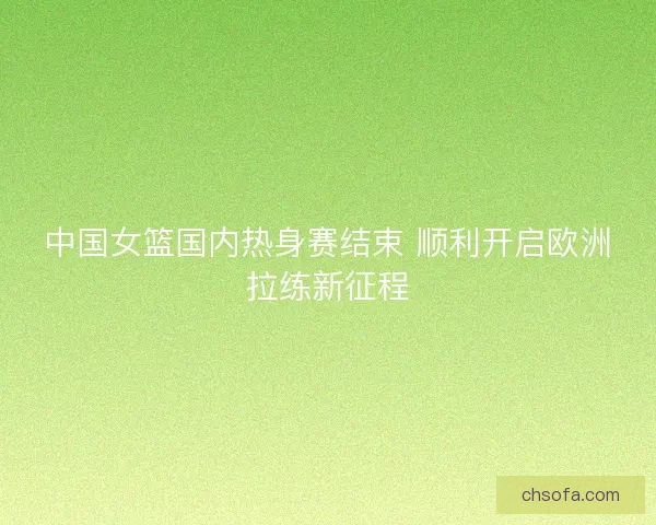 中国女篮国内热身赛结束 顺利开启欧洲拉练新征程 中国女篮国内热身赛结束 顺利开启欧洲拉练新征程