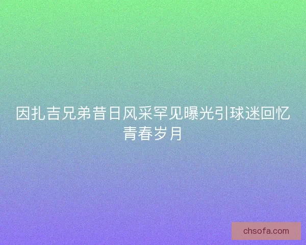 因扎吉兄弟昔日风采罕见曝光引球迷回忆青春岁月