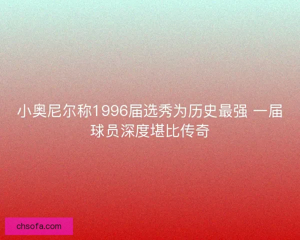 小奥尼尔称1996届选秀为历史最强 一届球员深度堪比传奇 小奥尼尔称1996届选秀为历史最强 一届球员深度堪比传奇