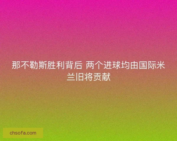 那不勒斯胜利背后 两个进球均由国际米兰旧将贡献 那不勒斯胜利背后 两个进球均由国际米兰旧将贡献