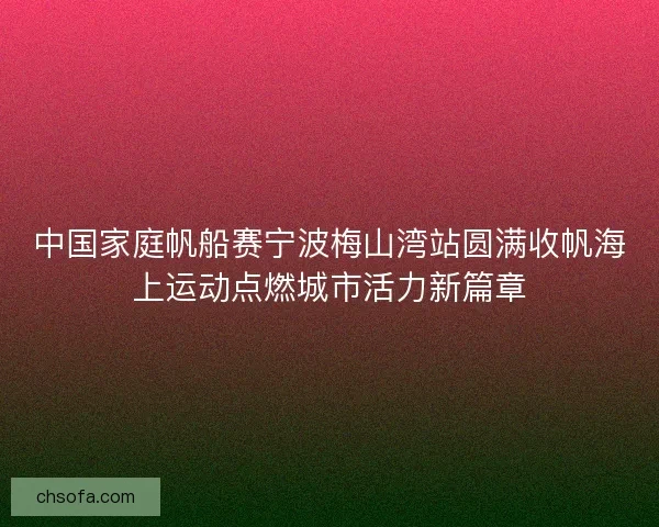 中国家庭帆船赛宁波梅山湾站圆满收帆海上运动点燃城市活力新篇章 中国家庭帆船赛宁波梅山湾站圆满收帆海上运动点燃城市活力新篇章