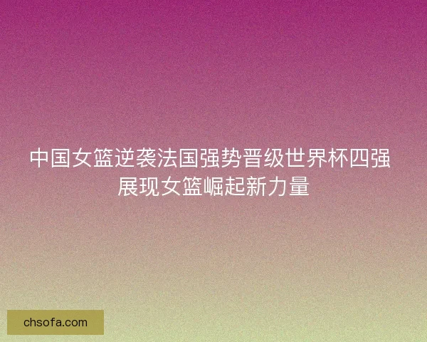中国女篮逆袭法国强势晋级世界杯四强 展现女篮崛起新力量