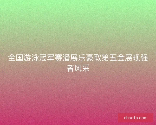 全国游泳冠军赛潘展乐豪取第五金展现强者风采 全国游泳冠军赛潘展乐豪取第五金展现强者风采
