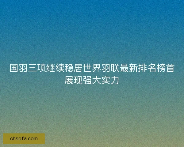 国羽三项继续稳居世界羽联最新排名榜首展现强大实力